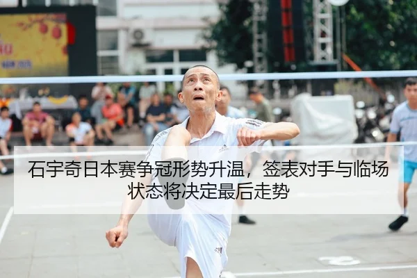 石宇奇日本赛争冠形势升温，签表对手与临场状态将决定最后走势